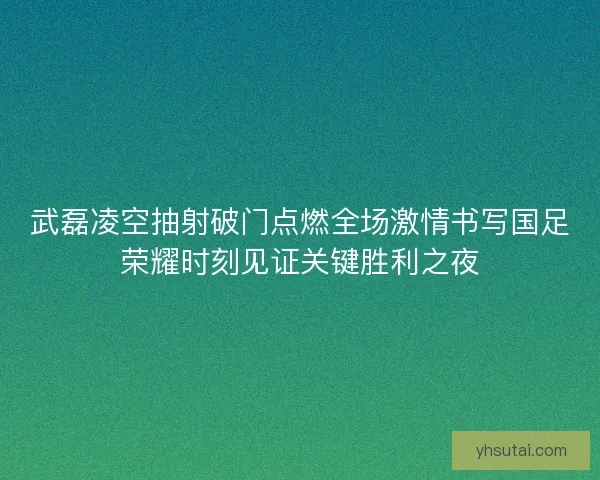 武磊凌空抽射破门点燃全场激情书写国足荣耀时刻见证关键胜利之夜