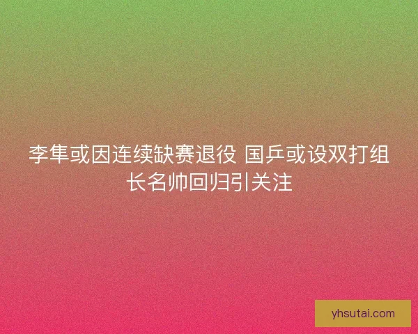 李隼或因连续缺赛退役 国乒或设双打组长名帅回归引关注