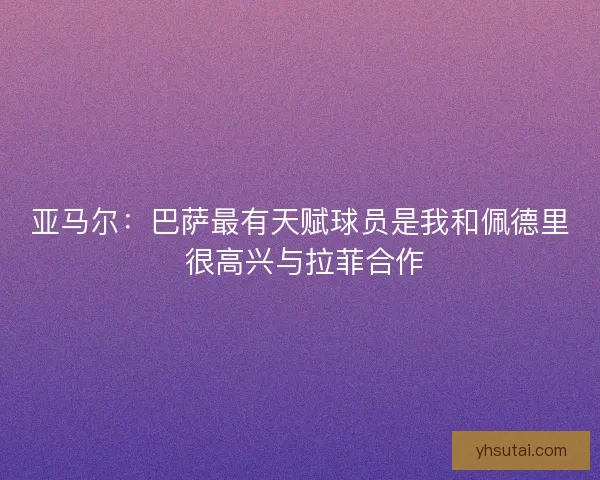 亚马尔：巴萨最有天赋球员是我和佩德里 很高兴与拉菲合作