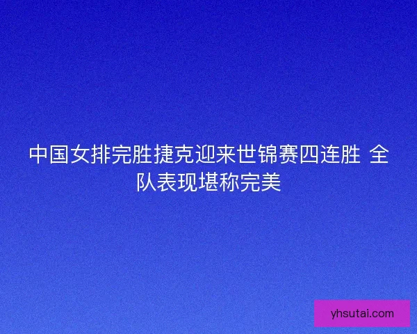 中国女排完胜捷克迎来世锦赛四连胜 全队表现堪称完美