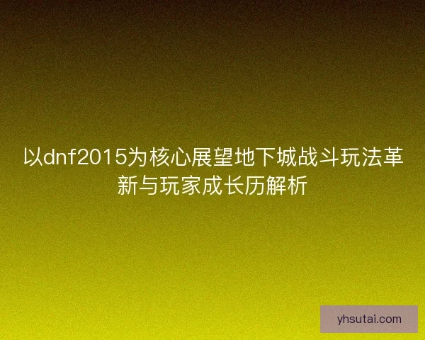 以dnf2015为核心展望地下城战斗玩法革新与玩家成长历解析
