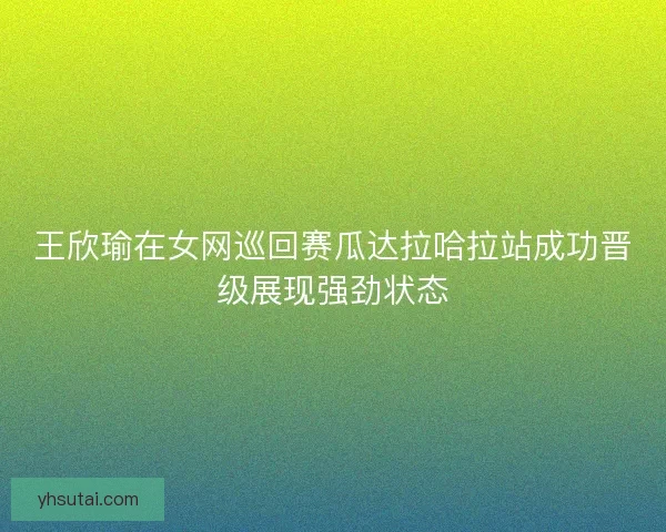 王欣瑜在女网巡回赛瓜达拉哈拉站成功晋级展现强劲状态