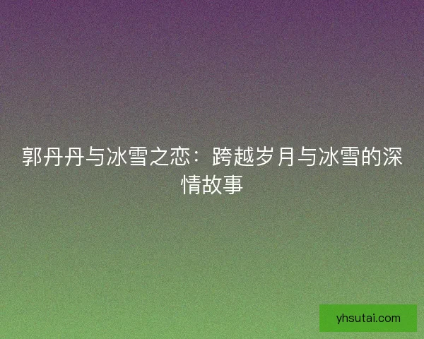 郭丹丹与冰雪之恋:跨越岁月与冰雪的深情故事 郭丹丹与冰雪之恋:跨越岁月与冰雪的深情故事
