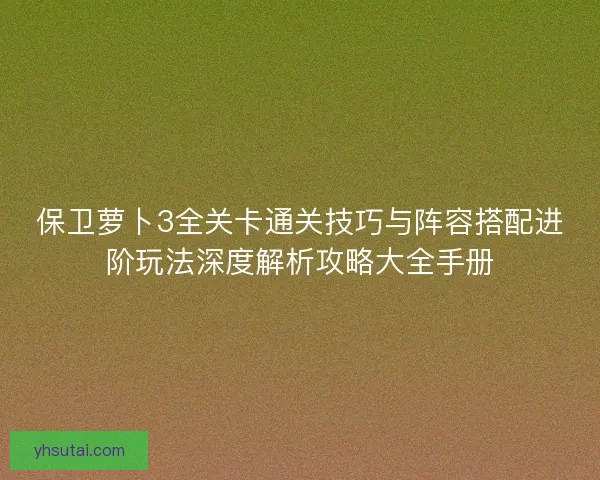 保卫萝卜3全关卡通关技巧与阵容搭配进阶玩法深度解析攻略大全手册