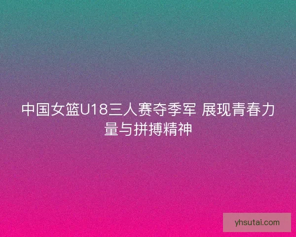 中国女篮U18三人赛夺季军 展现青春力量与拼搏精神