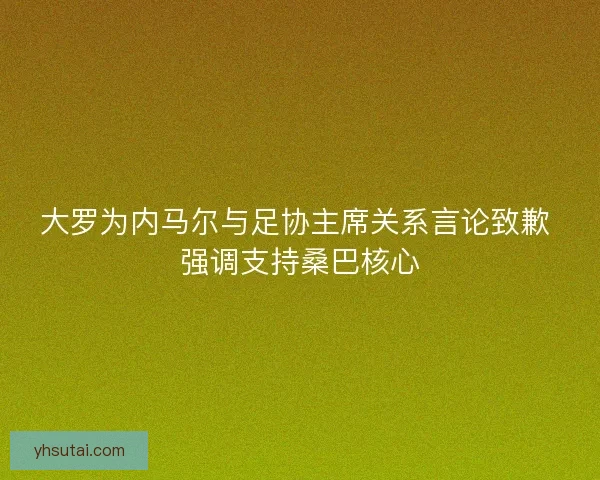 大罗为内马尔与足协主席关系言论致歉 强调支持桑巴核心