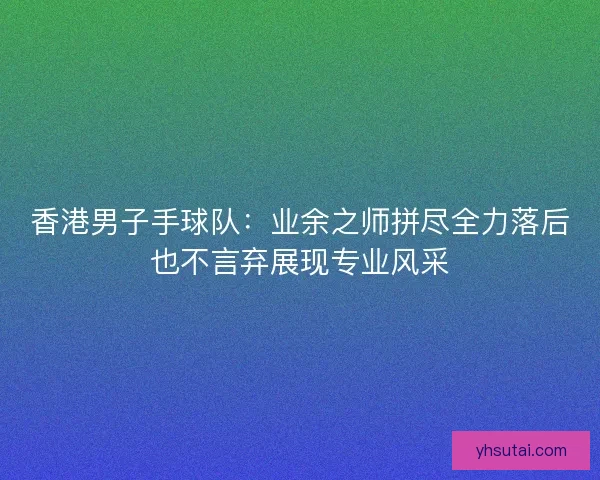 香港男子手球队：业余之师拼尽全力落后也不言弃展现专业风采