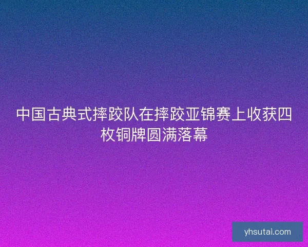 中国古典式摔跤队在摔跤亚锦赛上收获四枚铜牌圆满落幕