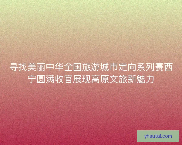 寻找美丽中华全国旅游城市定向系列赛西宁圆满收官展现高原文旅新魅力 寻找美丽中华全国旅游城市定向系列赛西宁圆满收官展现高原文旅新魅力