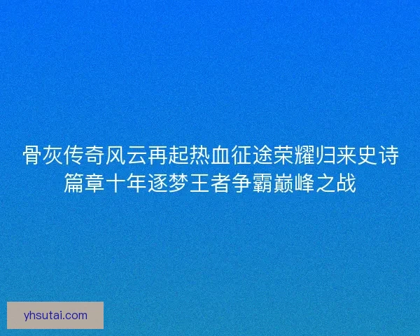 骨灰传奇风云再起热血征途荣耀归来史诗篇章十年逐梦王者争霸巅峰之战