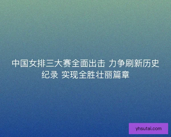 中国女排三大赛全面出击 力争刷新历史纪录 实现全胜壮丽篇章