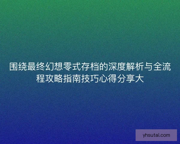 围绕最终幻想零式存档的深度解析与全流程攻略指南技巧心得分享大