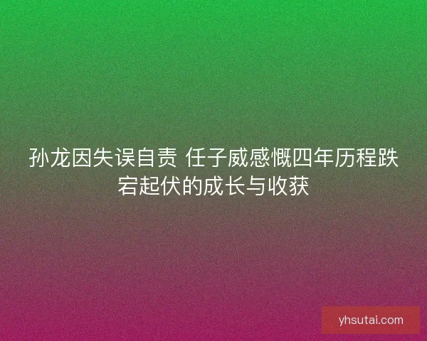 孙龙因失误自责 任子威感慨四年历程跌宕起伏的成长与收获