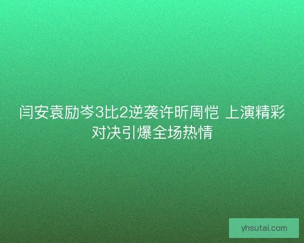 闫安袁励岑3比2逆袭许昕周恺 上演精彩对决引爆全场热情 闫安袁励岑3比2逆袭许昕周恺 上演精彩对决引爆全场热情