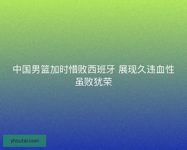 中国男篮加时惜败西班牙 展现久违血性虽败犹荣