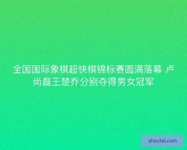全国国际象棋超快棋锦标赛圆满落幕 卢尚磊王楚乔分别夺得男女冠军 全国国际象棋超快棋锦标赛圆满落幕 卢尚磊王楚乔分别夺得男女冠军
