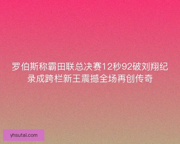 罗伯斯称霸田联总决赛12秒92破刘翔纪录成跨栏新王震撼全场再创传奇