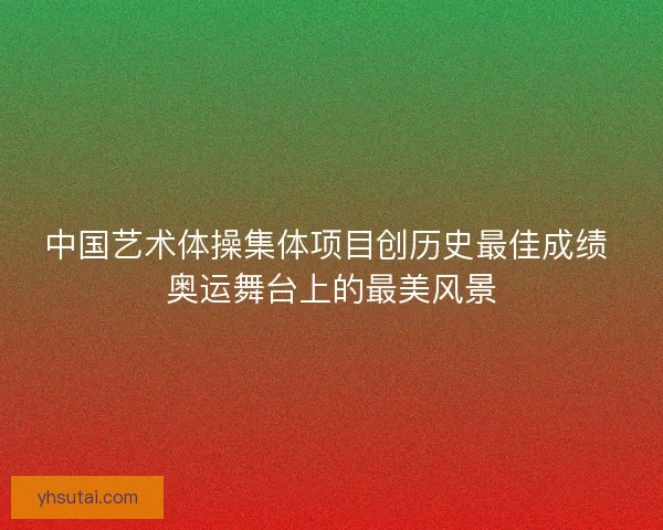 中国艺术体操集体项目创历史最佳成绩 奥运舞台上的最美风景 中国艺术体操集体项目创历史最佳成绩 奥运舞台上的最美风景