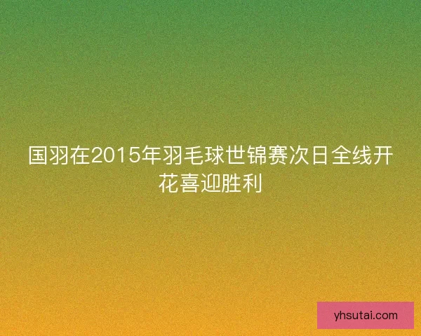 国羽在2015年羽毛球世锦赛次日全线开花喜迎胜利 国羽在2015年羽毛球世锦赛次日全线开花喜迎胜利