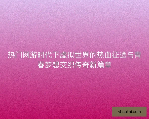 热门网游时代下虚拟世界的热血征途与青春梦想交织传奇新篇章 热门网游时代下虚拟世界的热血征途与青春梦想交织传奇新篇章