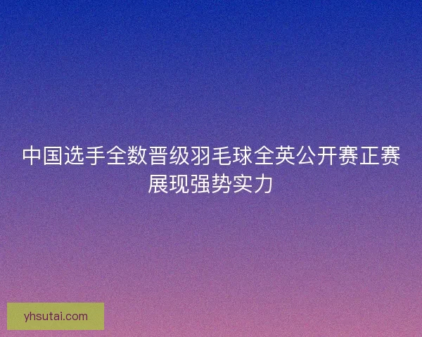 中国选手全数晋级羽毛球全英公开赛正赛展现强势实力 中国选手全数晋级羽毛球全英公开赛正赛展现强势实力