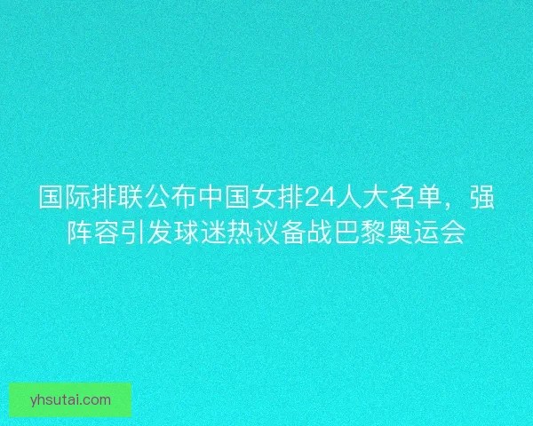 国际排联公布中国女排24人大名单，强阵容引发球迷热议备战巴黎奥运会