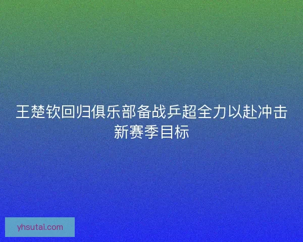 王楚钦回归俱乐部备战乒超全力以赴冲击新赛季目标