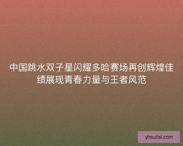 中国跳水双子星闪耀多哈赛场再创辉煌佳绩展现青春力量与王者风范 中国跳水双子星闪耀多哈赛场再创辉煌佳绩展现青春力量与王者风范
