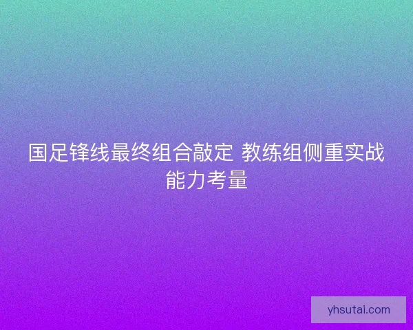 国足锋线最终组合敲定 教练组侧重实战能力考量